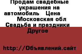Продам свадебные украшения на автомобиль › Цена ­ 4 000 - Московская обл. Свадьба и праздники » Другое   